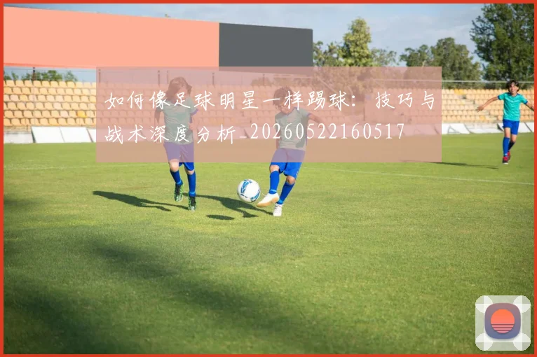 如何像足球明星一样踢球:技巧与战术深度分析_20260522160517
