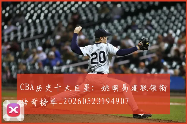 CBA历史十大巨星：姚明易建联领衔传奇榜单_20260523194907