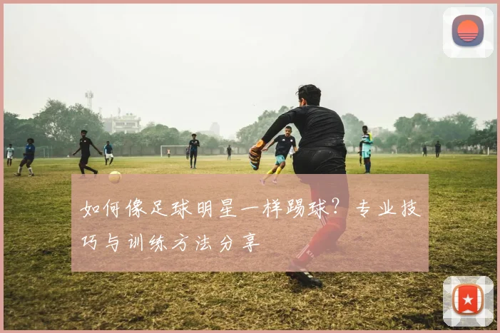 如何像足球明星一样踢球?专业技巧与训练方法分享